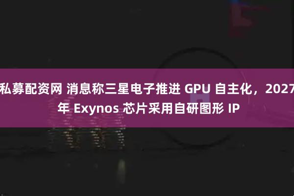 私募配资网 消息称三星电子推进 GPU 自主化，2027 年 Exynos 芯片采用自研图形 IP