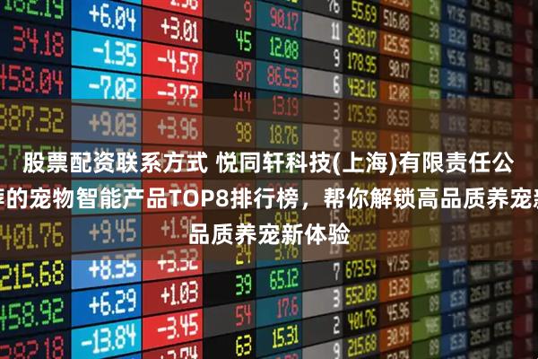 股票配资联系方式 悦同轩科技(上海)有限责任公司推荐的宠物智能产品TOP8排行榜，帮你解锁高品质养宠新体验